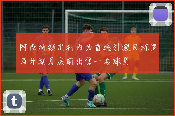 阿森纳锁定科内为首选引援目标罗马计划月底前出售一名球员