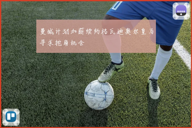 曼城计划加薪续约格瓦迪奥尔皇马寻求挖角机会