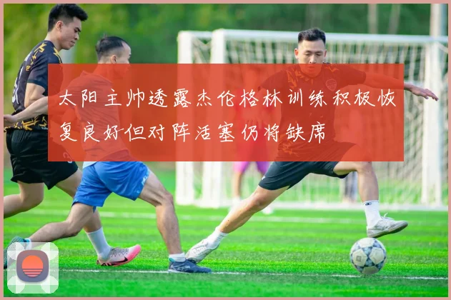 太阳主帅透露杰伦格林训练积极恢复良好但对阵活塞仍将缺席