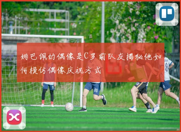 姆巴佩的偶像是C罗前队友揭秘他如何模仿偶像庆祝方式