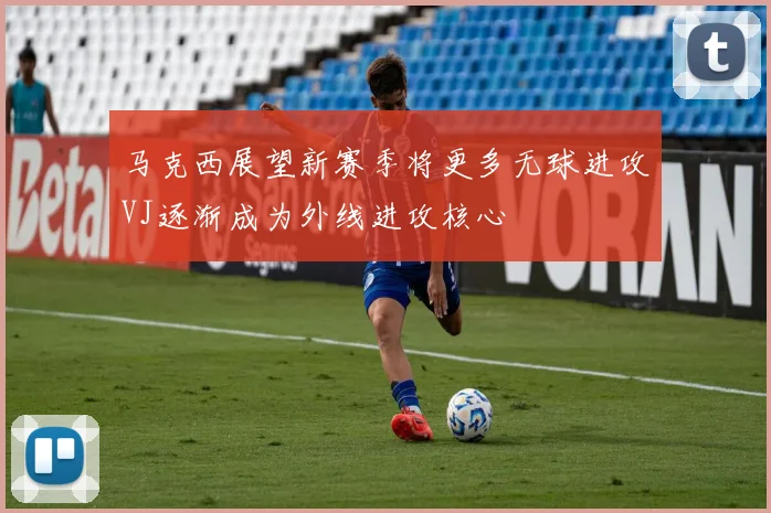 马克西展望新赛季将更多无球进攻VJ逐渐成为外线进攻核心