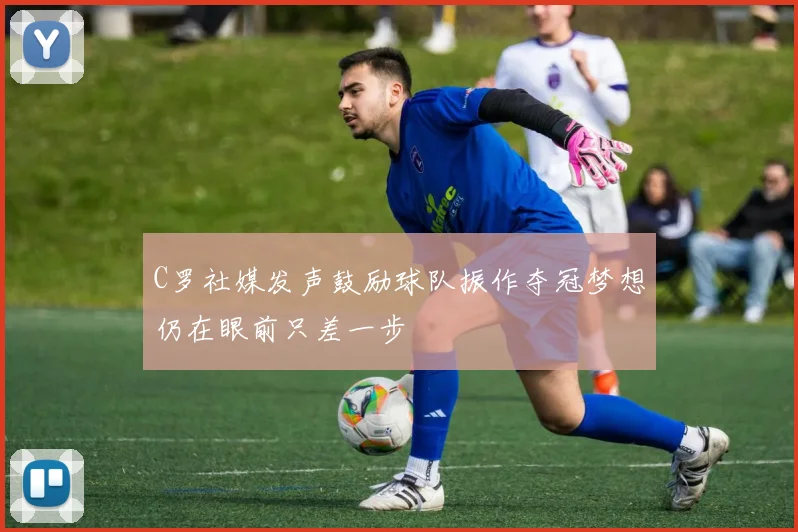 C罗社媒发声鼓励球队振作夺冠梦想仍在眼前只差一步