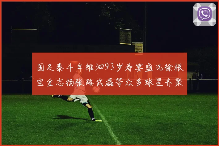 国足泰斗年维泗93岁寿宴盛况徐根宝金志扬张路武磊等众多球星齐聚祝贺