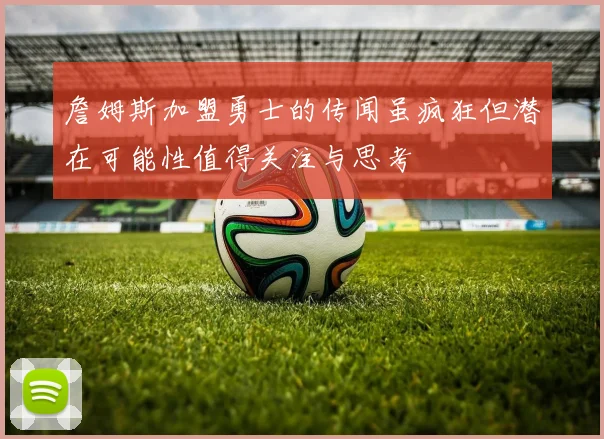 詹姆斯加盟勇士的传闻虽疯狂但潜在可能性值得关注与思考