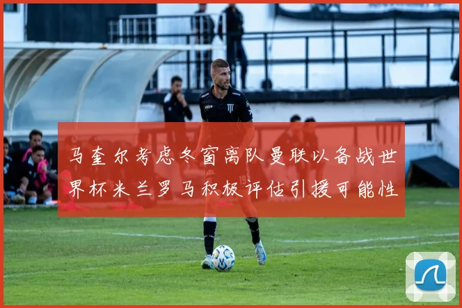 马奎尔考虑冬窗离队曼联以备战世界杯米兰罗马积极评估引援可能性
