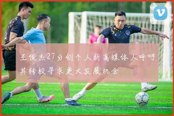 王俊杰27分创个人新高媒体人呼吁其转校寻求更大发展机会