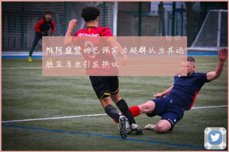 维阿盛赞姆巴佩实力超群认为其远胜亚马尔引发热议