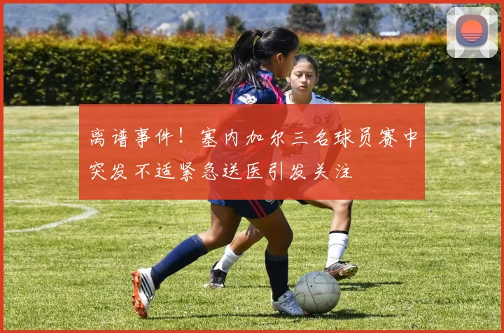 离谱事件！塞内加尔三名球员赛中突发不适紧急送医引发关注