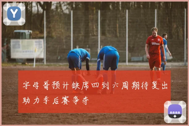 字母哥预计缺席四到六周期待复出助力季后赛争夺
