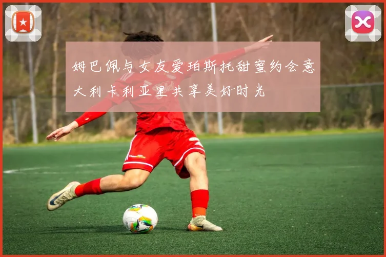 姆巴佩与女友爱珀斯托甜蜜约会意大利卡利亚里共享美好时光